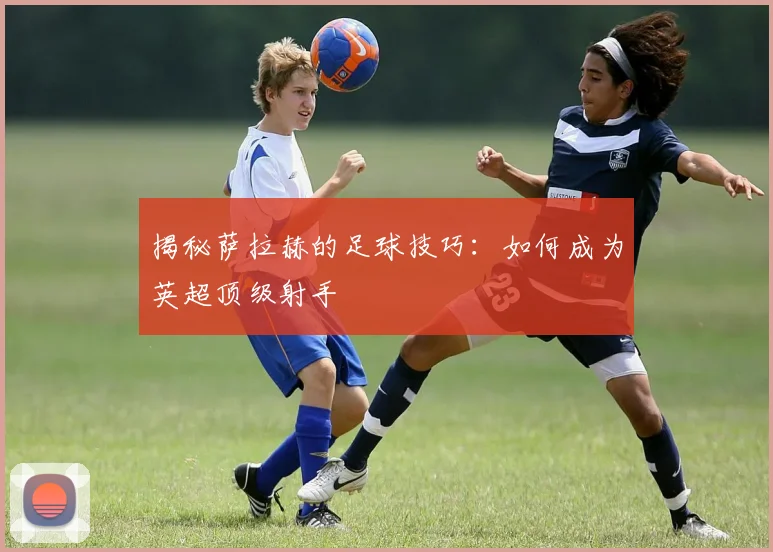 揭秘萨拉赫的足球技巧:如何成为英超顶级射手
