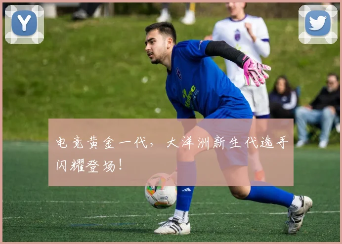 电竞黄金一代，大洋洲新生代选手闪耀登场！