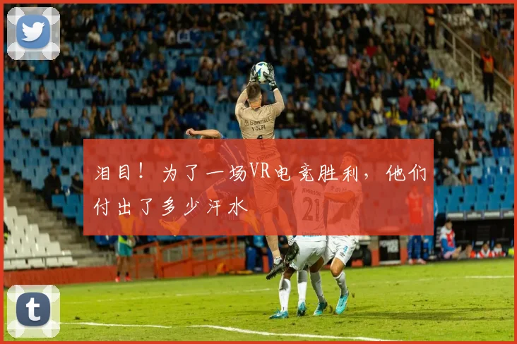 泪目！为了一场VR电竞胜利，他们付出了多少汗水