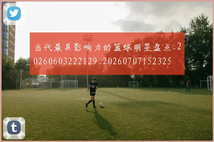 当代最具影响力的篮球明星盘点_20260603222129_20260707152325