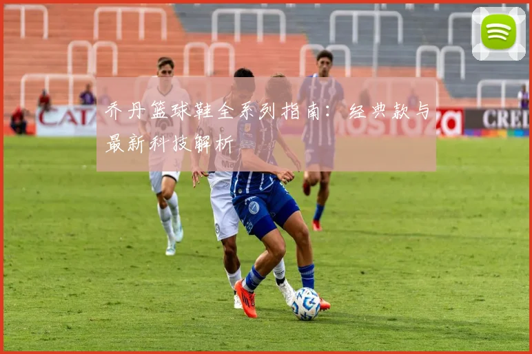 乔丹篮球鞋全系列指南:经典款与最新科技解析
