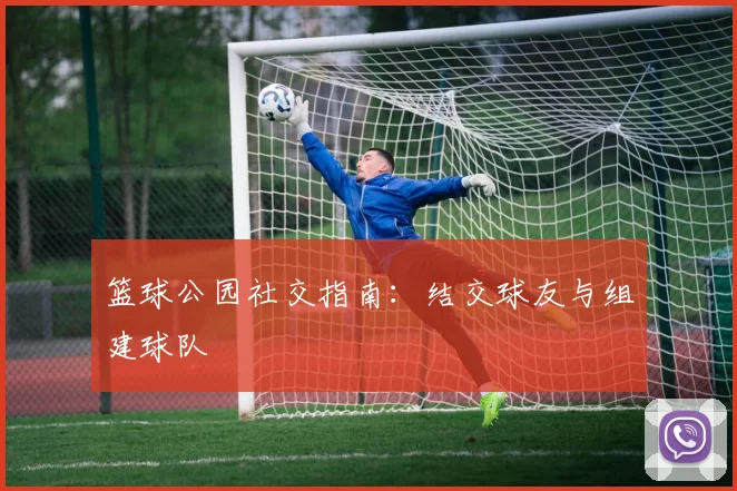 篮球公园社交指南:结交球友与组建球队