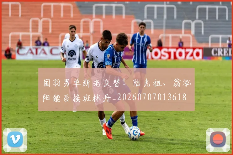 国羽男单新老交替！陆光祖、翁泓阳能否接班林丹_20260707013618