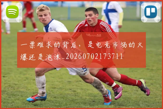 一票难求的背后，是电竞市场的火爆还是泡沫_20260702173711