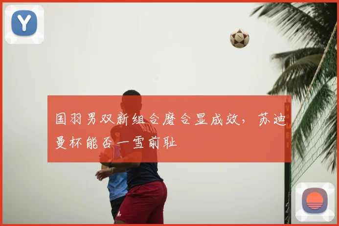 国羽男双新组合磨合显成效，苏迪曼杯能否一雪前耻