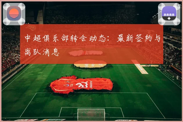 中超俱乐部转会动态：最新签约与离队消息