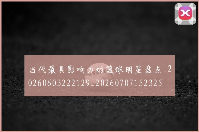 当代最具影响力的篮球明星盘点_20260603222129_20260707152325