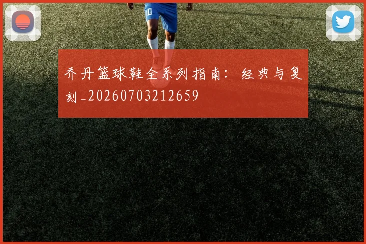乔丹篮球鞋全系列指南：经典与复刻_20260703212659