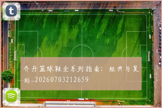 乔丹篮球鞋全系列指南:经典与复刻_20260703212659