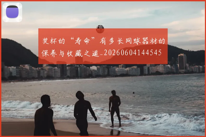 奖杯的“寿命”有多长网球器材的保养与收藏之道_20260604144545