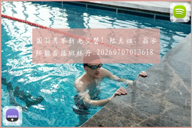 国羽男单新老交替！陆光祖、翁泓阳能否接班林丹_20260707013618
