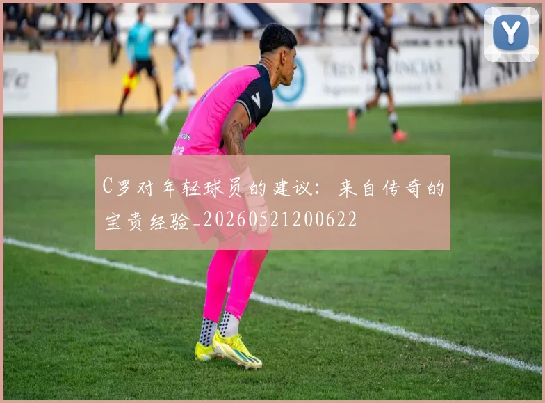 C罗对年轻球员的建议:来自传奇的宝贵经验_20260521200622